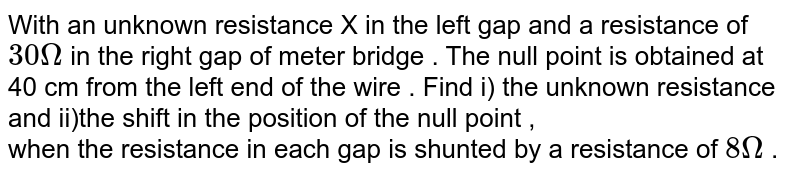 With an unknown resistance X in the left gap and a resistance of `30 Omega` in the right gap of meter bridge . The null point is obtained at 40 cm from the left end of the wire . Find i) the unknown resistance and ii)the shift in the position of the null point , <br> when the resistance in each gap is shunted by a resistance of `8 Omega` .