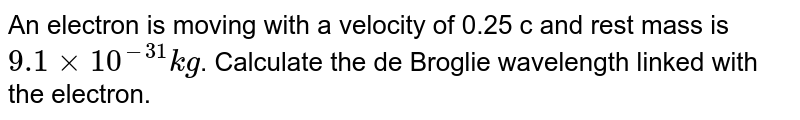 An electron is moving with a velocity of 0.25 c and rest mass is 9.1 xx 10^-31 kg . Calculate the de Broglie wavelength linked with the electron.