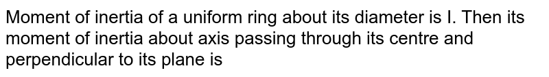 Moment of inertia of a uniform ring about its diameter is I. Then its moment of inertia about axis passing through its centre and perpendicular to its plane is