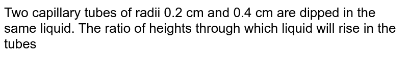 Two capillary tubes of radii 0.2 cm and 0.4 cm are dipped in the same liquid. The ratio of heights through which liquid will rise in the tubes