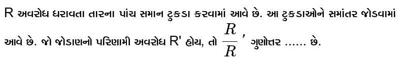R અવરોધ ધરાવતા તારના પાંચ સમાન ટુકડા કરવામાં આવે છે. આ ટુકડાઓને સમાંતર જોડવામાં આવે છે. જો જોડાણનો પરિણામી અવરોધ R' હોય, તો `R/R'`  ગુણોત્તર ...... છે.
