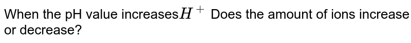 When the pH value increases H^+ Does the amount of ions increase or decrease?