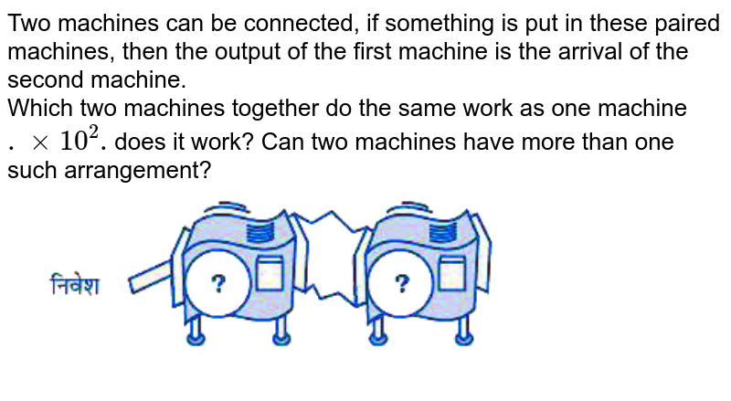 Two machines can be connected, if something is put in these paired machines, then the output of the first machine is the arrival of the second machine. Which two machines together do the same work as one machine .xx10^(2). does it work? Can two machines have more than one such arrangement?