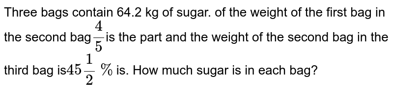 Three bags contain 64.2 kg of sugar. of the weight of the first bag in the second bag (4)/(5) is the part and the weight of the second bag in the third bag is 45(1)/(2)% is. How much sugar is in each bag?