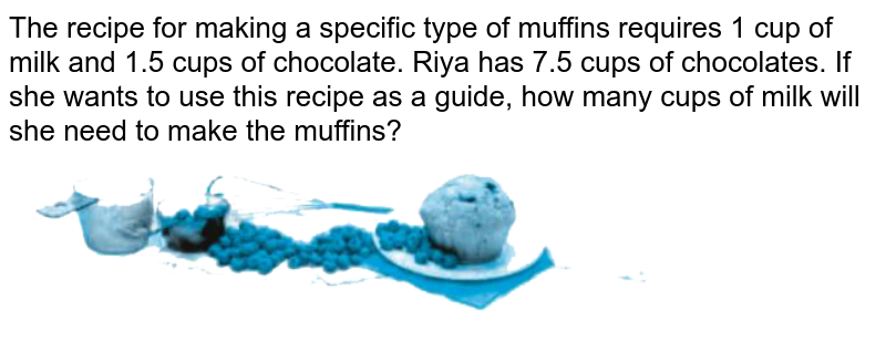 The recipe for making a specific type of muffins requires 1 cup of milk and 1.5 cups of chocolate. Riya has 7.5 cups of chocolates. If she wants to use this recipe as a guide, how many cups of milk will she need to make the muffins?