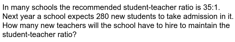 In many schools the recommended student-teacher ratio is 35:1. Next year a school expects 280 new students to take admission in it. How many new teachers will the school have to hire to maintain the student-teacher ratio?