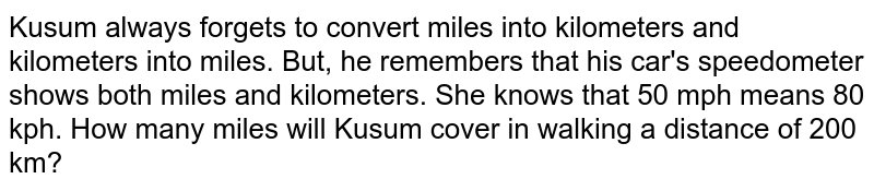 Kusum always forgets to convert miles into kilometers and kilometers into miles. But, he remembers that his car&#39;s speedometer shows both miles and kilometers. She knows that 50 mph means 80 kph. How many miles will Kusum cover in walking a distance of 200 km?