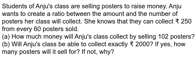 Students of Anju&#39;s class are selling posters to raise money. Anju wants to create a ratio between the amount and the number of posters her class will collect. She knows that they can collect ₹ 250 from every 60 posters sold. (a) How much money will Anju&#39;s class collect by selling 102 posters? (b) Will Anju&#39;s class be able to collect exactly ₹ 2000? If yes, how many posters will it sell for? If not, why?