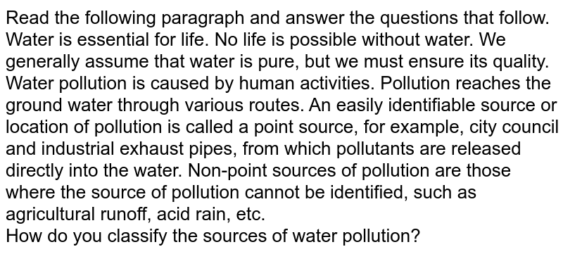 Read the following paragraph and answer the questions that follow. Water is essential for life. No life is possible without water. We generally assume that water is pure, but we must ensure its quality. Water pollution is caused by human activities. Pollution reaches the ground water through various routes. An easily identifiable source or location of pollution is called a point source, for example, city council and industrial exhaust pipes, from which pollutants are released directly into the water. Non-point sources of pollution are those where the source of pollution cannot be identified, such as agricultural runoff, acid rain, etc. How do you classify the sources of water pollution?