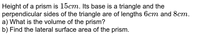 Height of a prism is 15 cm . Its base is a triangle and the perpendicular sides of the triangle are of lengths 6 cm and 8 cm . a) What is the volume of the prism? b) Find the lateral surface area of the prism.