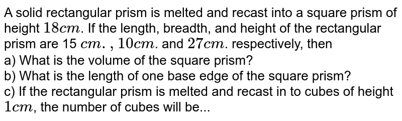 A solid rectangular prism is melted and recast into a square prism of height 18 cm . If the length, breadth, and height of the rectangular prism are 15 cm ., 10 cm . and 27 cm . respectively, then a) What is the volume of the square prism? b) What is the length of one base edge of the square prism? c) If the rectangular prism is melted and recast in to cubes of height 1 cm , the number of cubes will be...