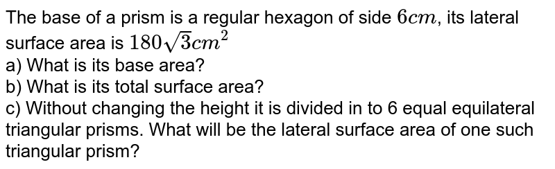 The base of a prism is a regular hexagon of side 6 cm , its lateral surface area is 180 sqrt3 cm^2 a) What is its base area? b) What is its total surface area? c) Without changing the height it is divided in to 6 equal equilateral triangular prisms. What will be the lateral surface area of one such triangular prism?