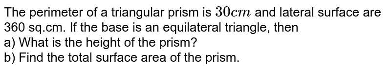 The perimeter of a triangular prism is 30 ~cm and lateral surface are 360 sq.cm. If the base is an equilateral triangle, then a) What is the height of the prism? b) Find the total surface area of the prism.