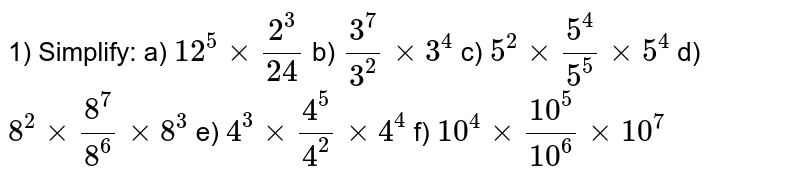 1) Simplify:
a) `12^5 xx 2^3/24`
b) `3^7/3^2 xx 3^4`
c) `5^2 xx 5^4/5^5 xx 5^4`
d) `8^2 xx 8^7/8^6 xx 8^3`
e) `4^3 xx 4^5/4^2 xx 4^4`
f) `10^4 xx 10^5/10^6  xx 10^7`