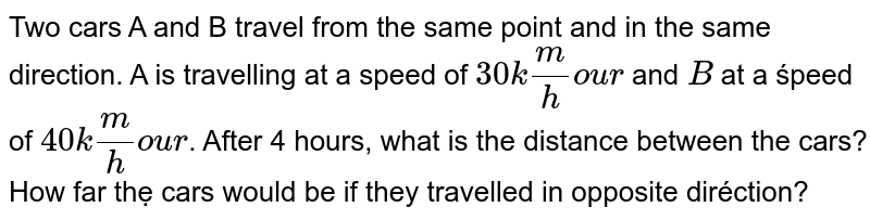 Two cars A and B travel from the same point and in the same direction. A is travelling at a speed of 30 k(m) / hour and B at a speed of 40 (km) / hour . After 4 hours, what is the distance between the cars? How far the cars would be if they travelled in opposite direction?