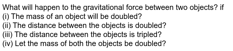 What will happen to the gravitational force between two objects? if (i) The mass of an object will be doubled? (ii) The distance between the objects is doubled? (iii) The distance between the objects is tripled? (iv) Let the mass of both the objects be doubled?