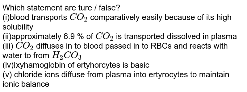 Which of the following statements are true/false A.The blood transports CO_(2) comparatively easily because of its higher solubility B.Approximately 8.9% of CO_(2) is transported being dissovled in the plasma of blood C. The carbon dioxide produced by the tissues, diffuses passively into the blood stream and passes into red blood corpsucles and react with water to form H_(2)CO_(3) D.The oxyhaemoglobin(HbO2) of the erythrocytes is basic. E. .The chlorde ions diffuse from palsma into the erythrocytes to maintain ionic balance.