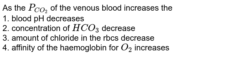 As the P_(CO_(2)) of the venous blood increases the 1. blood pH decreases 2. concentration of HCO_(3) decrease 3. amount of chloride in the rbcs decrease 4. affinity of the haemoglobin for O_(2) increases