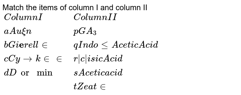 Match the items of column I and column II {:("Column I","Column II"),("a Auxin","p GA"_(3)),("b Gibberellin","q Indole Acetic Acid"),("c Cytokinin","r Abscisic Acid"),("d Dormin","s Acetic acid"),(,"t Zeatin"):}