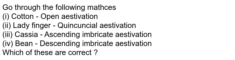 Go through the following mathces (i) Cotton - Open aestivation (ii) Lady finger - Quincuncial aestivation (iii) Cassia - Ascending imbricate aestivation (iv) Bean - Descending imbricate aestivation Which of these are correct ?