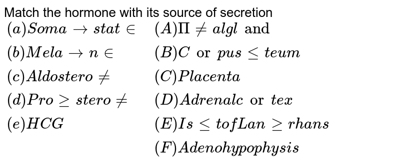 Match the hormone with its source of secretion {:((a)" Somatostatin", (A)" Pineal gland"),((b)" Melatonin", (B)" Corpus leteum"),((c)" Aldosterone", (C)" Placenta"),((d)" Progesterone", (D)" Adrenal cortex"),((e)" HCG", (E)" Islet of Langerhans"),(, (F)" Adenohypophysis"):}