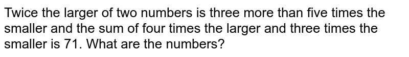 Twice the larger of two numbers is three more than five times the smaller and the sum of four times the larger and three times the smaller is 71. What are the numbers?