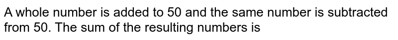A whole number is added to 50 and the same number is subtracted from 50. The sum of the resulting numbers is