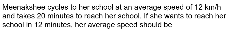 Meenakshee cycles to her school at an average speed of 12 km/h and takes 20 minutes to reach her school. If she wants to reach her school in 12 minutes, her average speed should be