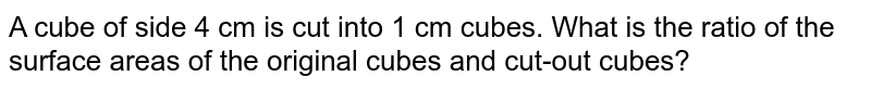 A cube of side 4 cm is cut into 1 cm cubes. What is the ratio of the surface areas of the original cubes and cut-out cubes?