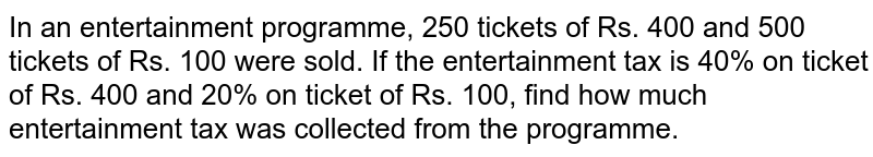 In an entertainment programme, 250 tickets of Rs. 400 and 500 tickets of Rs. 100 were sold. If the entertainment tax is 40% on ticket of Rs. 400 and 20% on ticket of Rs. 100, find how much entertainment tax was collected from the programme.
