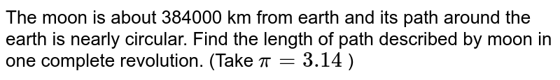 The moon is about 384000 km from earth and its path around the earth is nearly circular. Find the length of path described by moon in one complete revolution. (Take `pi = 3.14` )