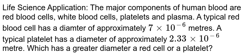 Life Science Application: The major components of human blood are red blood cells, white blood cells, platelets and plasma. A typical red blood cell has a diamter of approximately `7xx10^(-6)` metres. A typical platelet has a diameter of approximately `2.33xx10^(-6)` metre. Which has a greater diameter a red cell or a platelet?