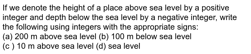 If we denote the height of a place above sea level by a positive integer and depth below the sea level by a negative integer, write the following using integers with the appropriate signs: <br> (a) 200 m above sea level  (b) 100 m below sea level <br> (c ) 10 m above sea level  (d) sea level