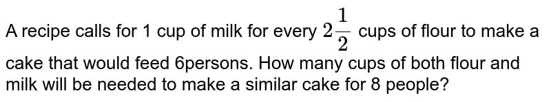 A recipe calls for 1 cup of milk for every `2 (1)/(2)` cups of flour to make a cake that would feed 6persons. How many cups of both flour and
milk will be needed  to make a similar cake for 8 people?
