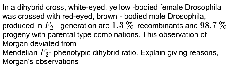In a dihybrid cross, white-eyed, yellow -bodied female Drosophila was crossed with red-eyed, brown - bodied male Drosophila, produced in F_(2) - generation are 1.3% recombinants and 98.7% progeny with parental type combinations. This observation of Morgan deviated from Mendelian F_(2) - phenotypic dihybrid ratio. Explain giving reasons, Morgan's observations