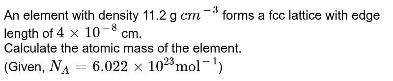 An element with density 11.2 g `cm^(-3)`  forms a fcc lattice with edge length of `4 xx 10^(-8)` cm. <br>  Calculate the atomic mass of the element.  <br> (Given, `N_(A)=6.022 xx 10^(23)"mol"^(-1)`)