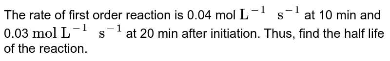 The rate of first order reaction is 0.04 mol "L"^(-1)" s"^(-1) at 10 min and 0.03 "mol L"^(-1)" s"^(-1) at 20 min after initiation. Thus, find the half life of the reaction.