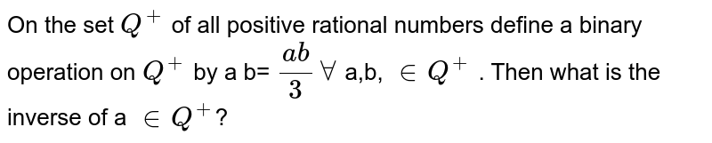 On the set `Q^(+)` of all positive rational numbers define a binary operation * on `Q^(+)` by a * b= `(ab)/(3) AA` (a,b) `in Q^(+)` . Then what is the inverse of a `in Q^(+)`? 