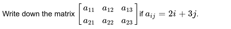 Write down the matrix <br>`[[a_11,a_12,a_13],[a_21,a_22,a_23]]"if"a_(ij)=2i+3j`