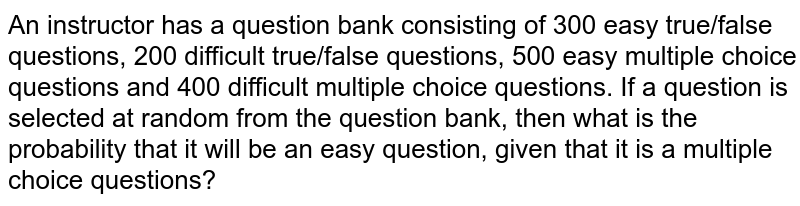 An instructor has a question bank consisting of 300 easy true/false questions, 200 difficult true/false questions, 500 easy multiple choice questions and 400 difficult multiple choice questions. If a question is selected at random from the question bank, then what is the probability that it will be an easy question, given that it is a multiple choice questions?