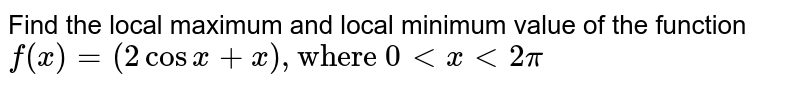 Find the local maximum and local minimum value of the function <br> `f(x) = (2 cos x + x),"where 0" lt x lt pi` 