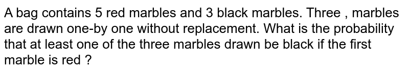 A bag contains 5 red marbles and 3 black marbles. Three , marbles are drawn one-by one without replacement. What is the probability that at least one of the three marbles drawn be black if the first marble is red ?