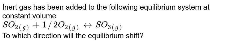Inert gas has been added to the following equilibrium system at constant volume SO_(2(g))+1//2 O_(2(g)) harr SO_(3(g)) To which direction will the equilibrium shift?