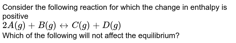 Consider the following reaction for which the change in enthalpy is positive 2A (g) + B(g) harr C(g)+D(g) Which of the following will not affect the equilibrium?