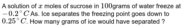 A solution of x moles of sucrose in 100 grams of water frezzes at -0.2 .^(@)C .As ice separates the freezing point goes down to 0.25 .^(@)C .How many grams of ice would have separated ?