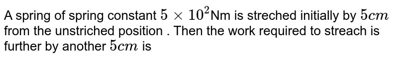 A spring of spring constant `5 xx 10^(2) `Nm is streched initially by `5 cm` from the unstriched position . Then the work required to streach is further by another `5 cm` is 