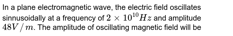 In a plane electromagnetic wave, the electric field oscillates sinnusoidally at a frequency of `2xx10^(10)Hz` and amplitude `48 V//m`. The amplitude of oscillating magnetic field will be
