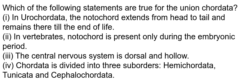 Which of the following statements are true for the union chordata? (i) In Urochordata, the notochord extends from head to tail and remains there till the end of life. (ii) In vertebrates, notochord is present only during the embryonic period. (iii) The central nervous system is dorsal and hollow. (iv) Chordata is divided into three suborders: Hemichordata, Tunicata and Cephalochordata.