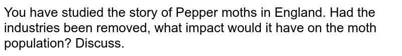 You have studied the story of Pepper  moths in England. Had the industries been removed, what impact would it have on the moth population? Discuss.