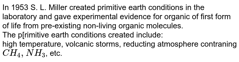 In 1953 S. L. Miller created primitive earth conditions in the laboratory and gave experimental evidence for organic of first form of life from pre-existing non-living organic molecules. The primitive earth conditions created include: